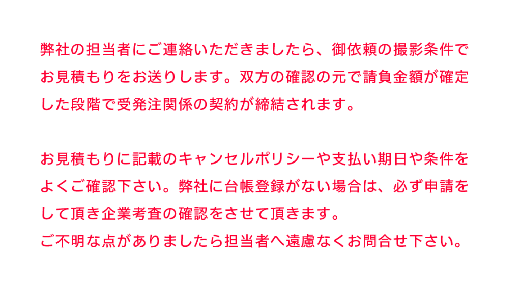 弊社の担当者にご連絡いただきましたら、御依頼の撮影条件でお見積もりをお送りします。双方の確認の元で請負金額が確定した段階で受発注関係の契約が締結されます。お見積もりに記載のキャンセルポリシーや支払い期日や条件をよくご確認下さい。弊社に台帳登録がない場合は、必ず申請をして頂き企業考査の確認をさせて頂きます。ご不明な点がありましたら担当者へ遠慮なくお問合せ下さい。